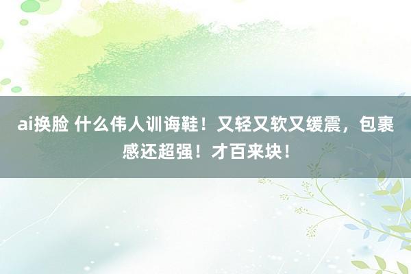 ai换脸 什么伟人训诲鞋！又轻又软又缓震，包裹感还超强！才百来块！