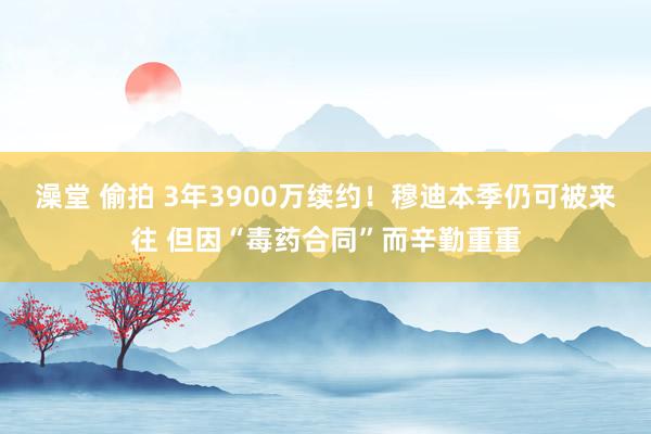 澡堂 偷拍 3年3900万续约！穆迪本季仍可被来往 但因“毒药合同”而辛勤重重