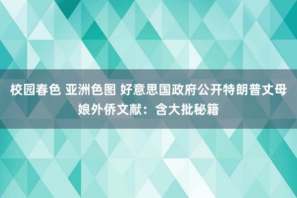 校园春色 亚洲色图 好意思国政府公开特朗普丈母娘外侨文献：含大批秘籍