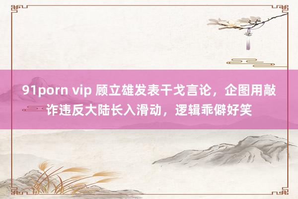 91porn vip 顾立雄发表干戈言论，企图用敲诈违反大陆长入滑动，逻辑乖僻好笑