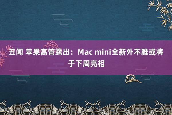 丑闻 苹果高管露出：Mac mini全新外不雅或将于下周亮相