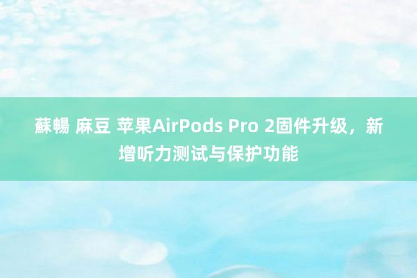 蘇暢 麻豆 苹果AirPods Pro 2固件升级，新增听力测试与保护功能