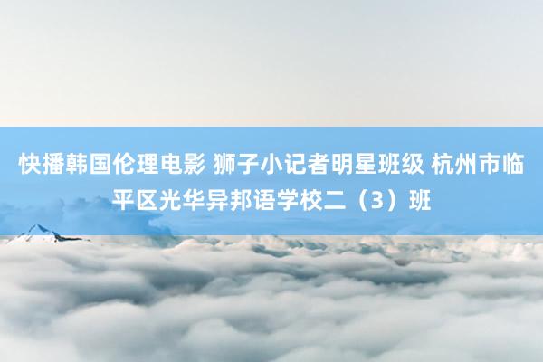 快播韩国伦理电影 狮子小记者明星班级 杭州市临平区光华异邦语学校二（3）班