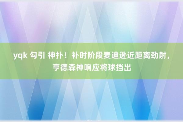 yqk 勾引 神扑！补时阶段麦迪逊近距离劲射，亨德森神响应将球挡出