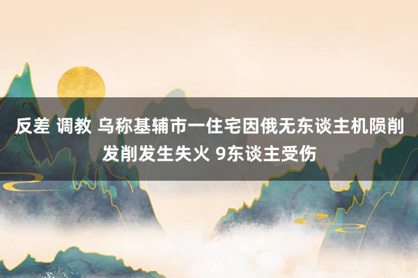 反差 调教 乌称基辅市一住宅因俄无东谈主机陨削发削发生失火 9东谈主受伤