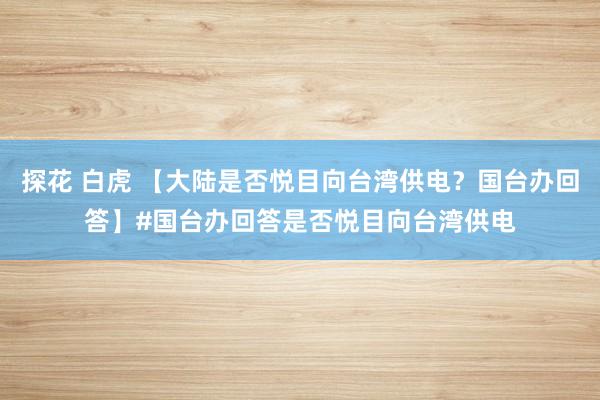 探花 白虎 【大陆是否悦目向台湾供电？国台办回答】#国台办回答是否悦目向台湾供电