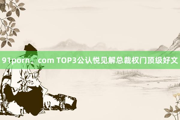 91porn。com TOP3公认悦见解总裁权门顶级好文