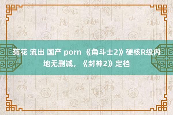 菊花 流出 国产 porn 《角斗士2》硬核R级内地无删减，《封神2》定档