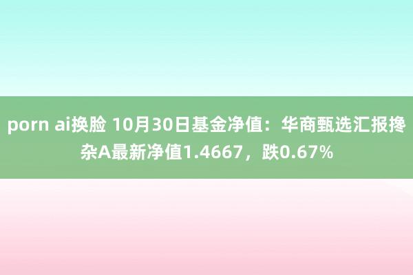 porn ai换脸 10月30日基金净值：华商甄选汇报搀杂A最新净值1.4667，跌0.67%