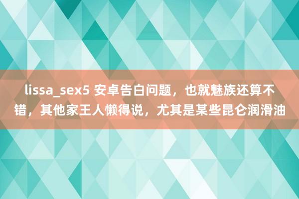 lissa_sex5 安卓告白问题，也就魅族还算不错，其他家王人懒得说，尤其是某些昆仑润滑油