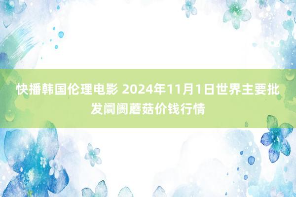 快播韩国伦理电影 2024年11月1日世界主要批发阛阓蘑菇价钱行情