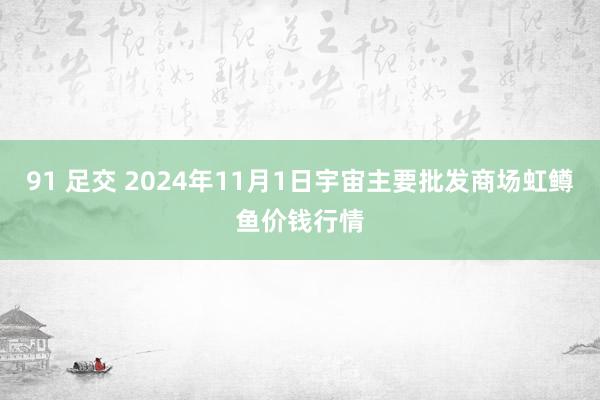 91 足交 2024年11月1日宇宙主要批发商场虹鳟鱼价钱行情