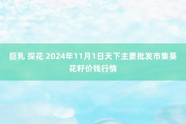 巨乳 探花 2024年11月1日天下主要批发市集葵花籽价钱行情