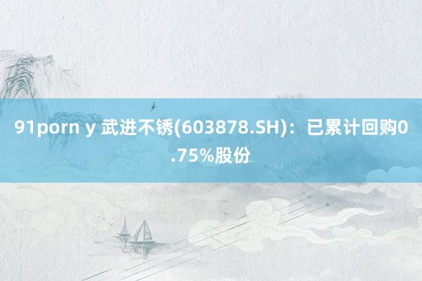 91porn y 武进不锈(603878.SH)：已累计回购0.75%股份