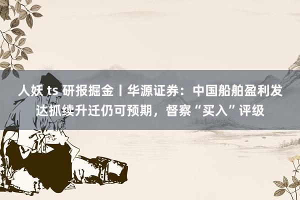 人妖 ts 研报掘金丨华源证券：中国船舶盈利发达抓续升迁仍可预期，督察“买入”评级