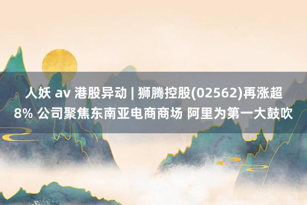 人妖 av 港股异动 | 狮腾控股(02562)再涨超8% 公司聚焦东南亚电商商场 阿里为第一大鼓吹