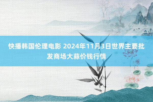 快播韩国伦理电影 2024年11月3日世界主要批发商场大蒜价钱行情