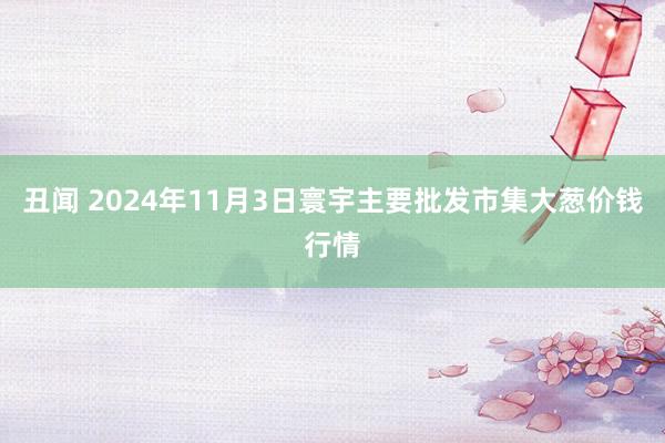 丑闻 2024年11月3日寰宇主要批发市集大葱价钱行情