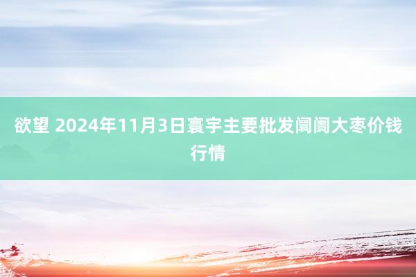 欲望 2024年11月3日寰宇主要批发阛阓大枣价钱行情