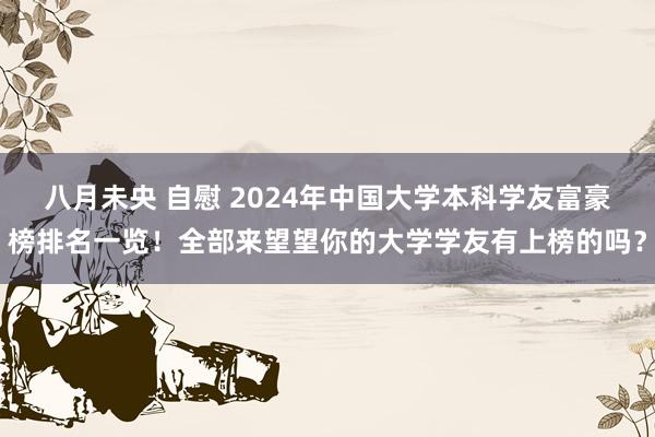 八月未央 自慰 2024年中国大学本科学友富豪榜排名一览！全部来望望你的大学学友有上榜的吗？