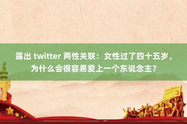 露出 twitter 两性关联：女性过了四十五岁，为什么会很容易爱上一个东说念主？