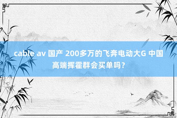 cable av 国产 200多万的飞奔电动大G 中国高端挥霍群会买单吗？