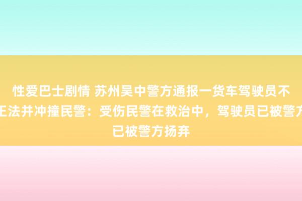 性爱巴士剧情 苏州吴中警方通报一货车驾驶员不合作王法并冲撞民警：受伤民警在救治中，驾驶员已被警方扬弃