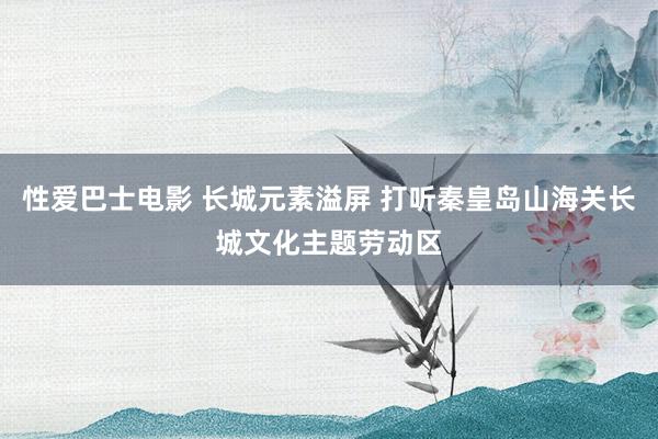 性爱巴士电影 长城元素溢屏 打听秦皇岛山海关长城文化主题劳动区