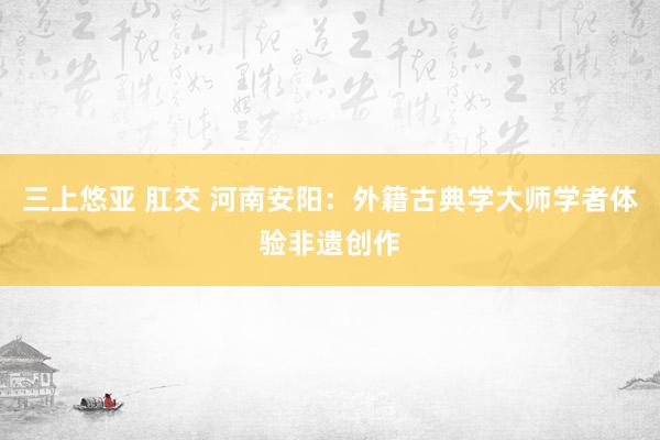 三上悠亚 肛交 河南安阳：外籍古典学大师学者体验非遗创作