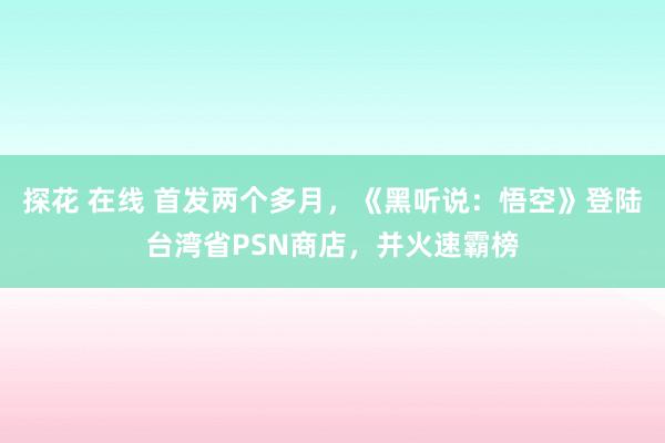 探花 在线 首发两个多月，《黑听说：悟空》登陆台湾省PSN商店，并火速霸榜