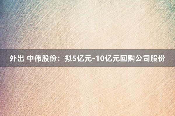 外出 中伟股份：拟5亿元-10亿元回购公司股份