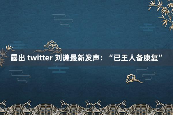 露出 twitter 刘谦最新发声：“已王人备康复”