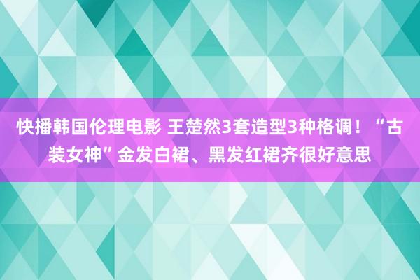 快播韩国伦理电影 王楚然3套造型3种格调！“古装女神”金发白裙、黑发红裙齐很好意思