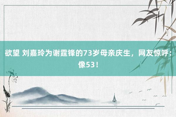 欲望 刘嘉玲为谢霆锋的73岁母亲庆生，网友惊呼：像53！