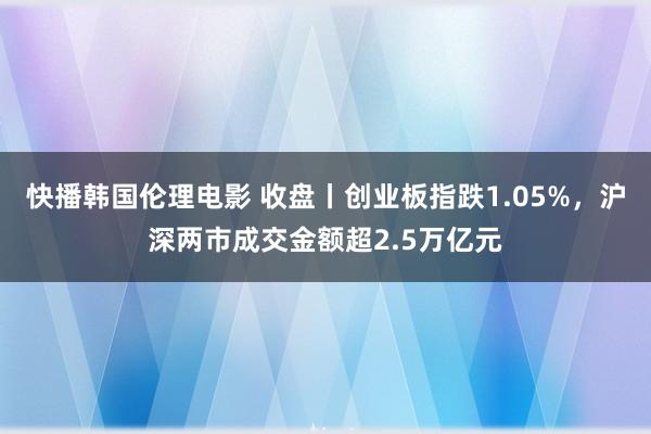 快播韩国伦理电影 收盘丨创业板指跌1.05%，沪深两市成交金额超2.5万亿元