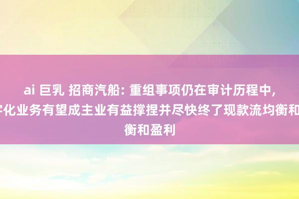 ai 巨乳 招商汽船: 重组事项仍在审计历程中， 数字化业务有望成主业有益撑捏并尽快终了现款流均衡和盈利