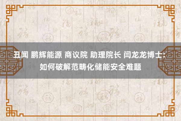 丑闻 鹏辉能源 商议院 助理院长 闫龙龙博士: 如何破解范畴化储能安全难题