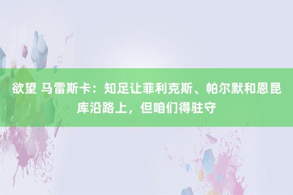 欲望 马雷斯卡：知足让菲利克斯、帕尔默和恩昆库沿路上，但咱们得驻守