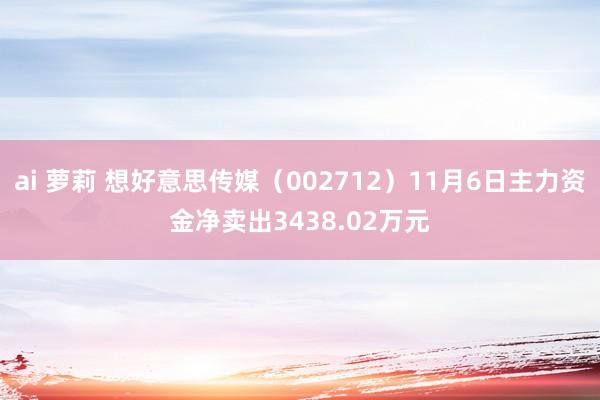 ai 萝莉 想好意思传媒（002712）11月6日主力资金净卖出3438.02万元