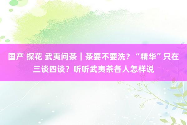 国产 探花 武夷问茶｜茶要不要洗？“精华”只在三谈四谈？听听武夷茶各人怎样说