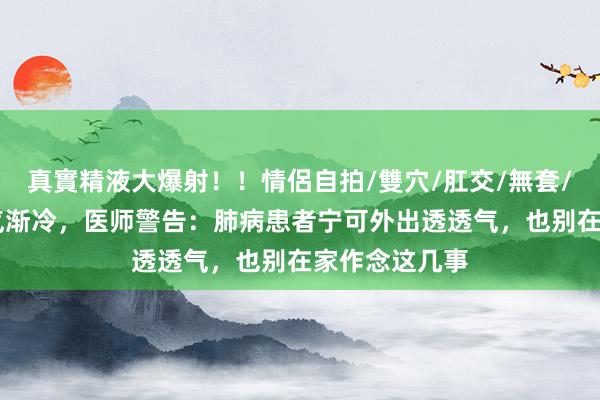 真實精液大爆射！！情侶自拍/雙穴/肛交/無套/大量噴精 天气渐冷，医师警告：肺病患者宁可外出透透气，也别在家作念这几事