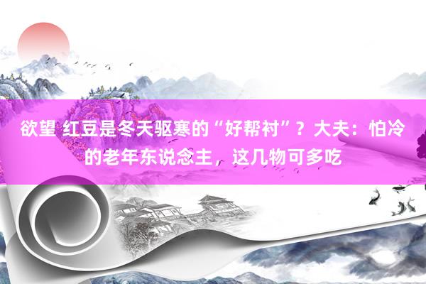 欲望 红豆是冬天驱寒的“好帮衬”？大夫：怕冷的老年东说念主，这几物可多吃