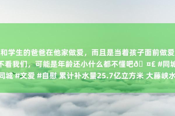 和学生的爸爸在他家做爱，而且是当着孩子面前做爱，太刺激了，孩子完全不看我们，可能是年龄还小什么都不懂吧🤣 #同城 #文爱 #自慰 累计补水量25.7亿立方米 大藤峡水利要道概述效益突显