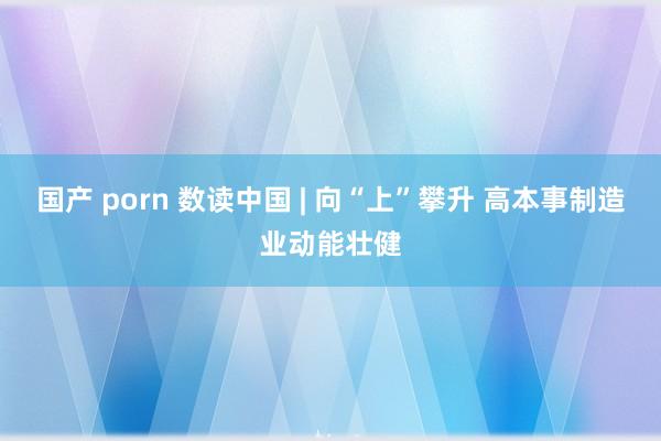 国产 porn 数读中国 | 向“上”攀升 高本事制造业动能壮健