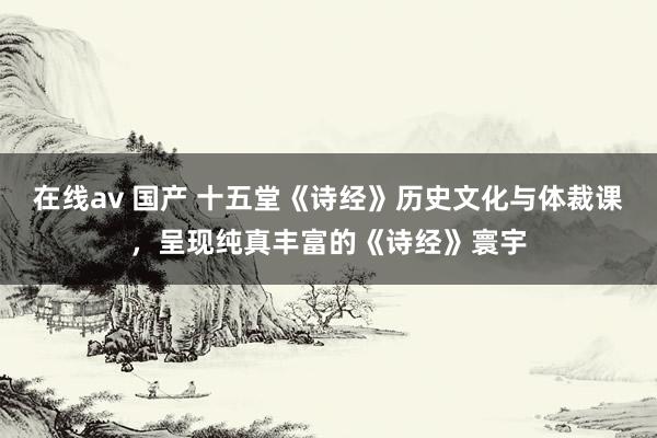 在线av 国产 十五堂《诗经》历史文化与体裁课，呈现纯真丰富的《诗经》寰宇