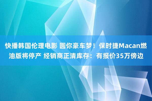 快播韩国伦理电影 圆你豪车梦！保时捷Macan燃油版将停产 经销商正清库存：有报价35万傍边