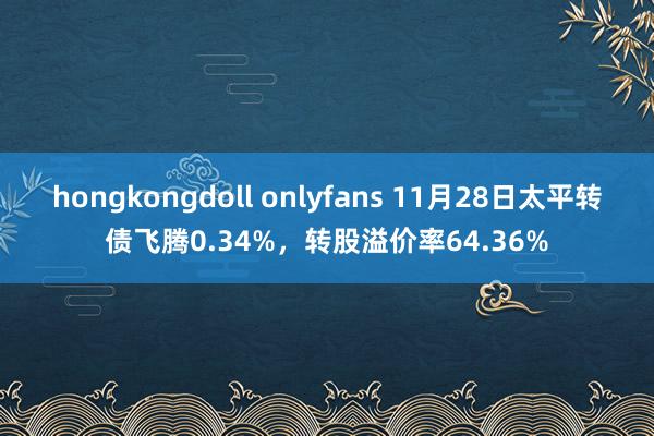 hongkongdoll onlyfans 11月28日太平转债飞腾0.34%，转股溢价率64.36%