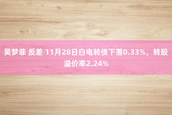 吴梦菲 反差 11月28日白电转债下落0.33%，转股溢价率2.24%