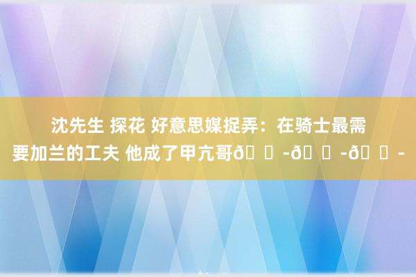 沈先生 探花 好意思媒捉弄：在骑士最需要加兰的工夫 他成了甲亢哥😭😭😭