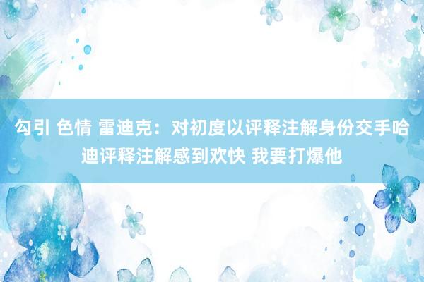 勾引 色情 雷迪克：对初度以评释注解身份交手哈迪评释注解感到欢快 我要打爆他